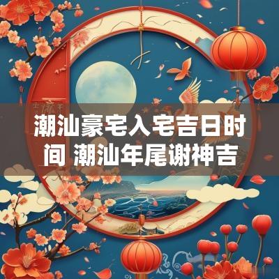 潮汕豪宅入宅吉日时间 潮汕年尾谢神吉日