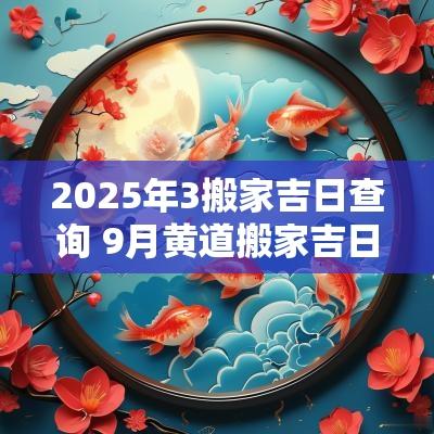 2025年3搬家吉日查询 9月黄道搬家吉日查询2025年
