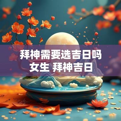 拜神需要选吉日吗女生 拜神吉日