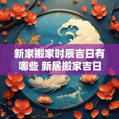 新家搬家时辰吉日有哪些 新居搬家吉日一览表