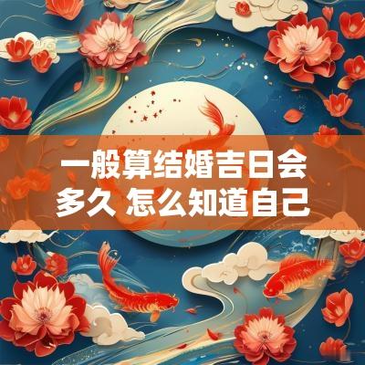一般算结婚吉日会多久 怎么知道自己结婚吉日时间