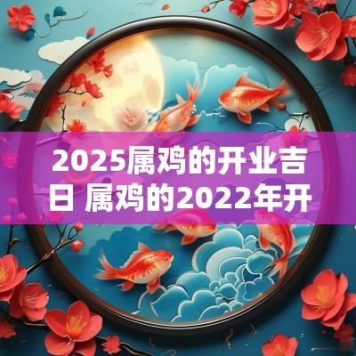 2025属鸡的开业吉日 属鸡的2025年开业的黄道吉日