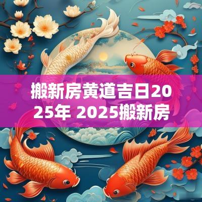 搬新房黄道吉日2025年 2025搬新房吉日查询