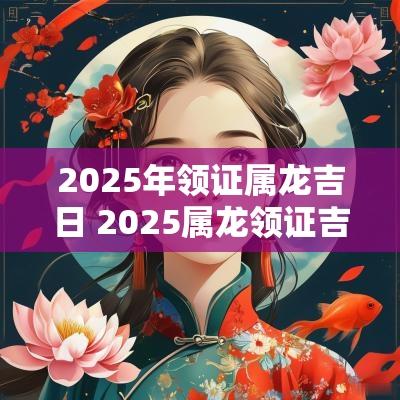 2025年领证属龙吉日 2025属龙领证吉日