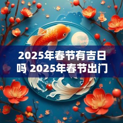 2025年春节有吉日吗 2025年春节出门的吉日