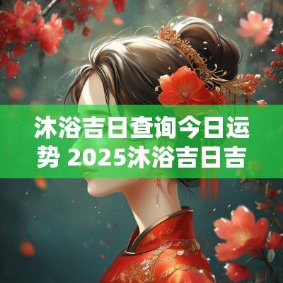 沐浴吉日查询今日运势 2025沐浴吉日吉时