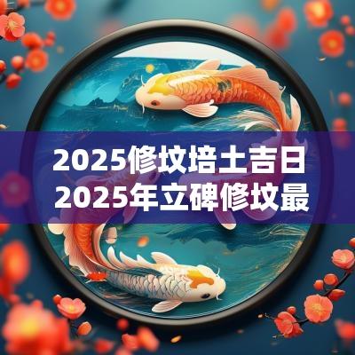 2025修坟培土吉日 2025年立碑修坟最佳吉日