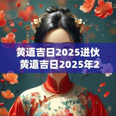 黄道吉日2025进伙 黄道吉日2025年2月一览表