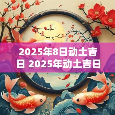 2025年8日动土吉日 2025年动土吉日一览表