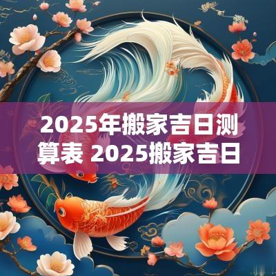 2025年搬家吉日测算表 2025搬家吉日吉时查询