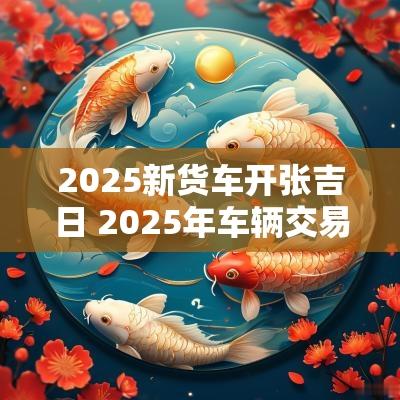 2025新货车开张吉日 2025年车辆交易吉日