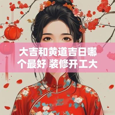 大吉和黄道吉日哪个最好 装修开工大吉黄道吉日