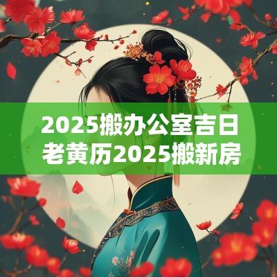 2025搬办公室吉日 老黄历2025搬新房吉日