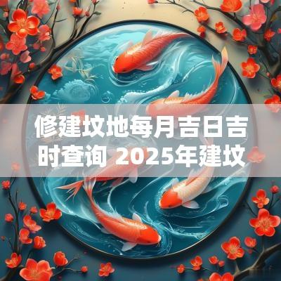 修建坟地每月吉日吉时查询 2025年建坟黄道吉日表