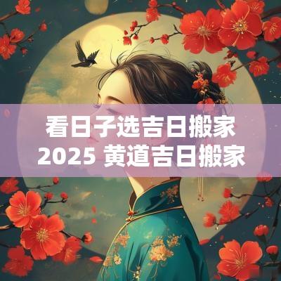 看日子选吉日搬家2025 黄道吉日搬家2025一览表