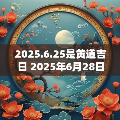2025.6.25是黄道吉日 2025年6月28日是黄道吉日吗