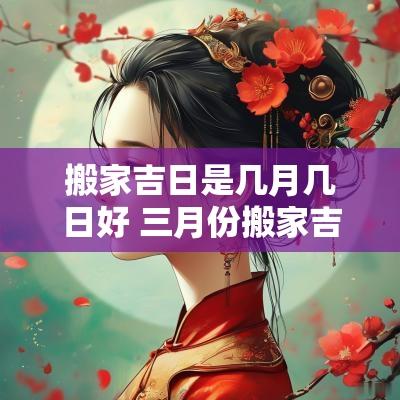 搬家吉日是几月几日好 三月份搬家吉日一览表