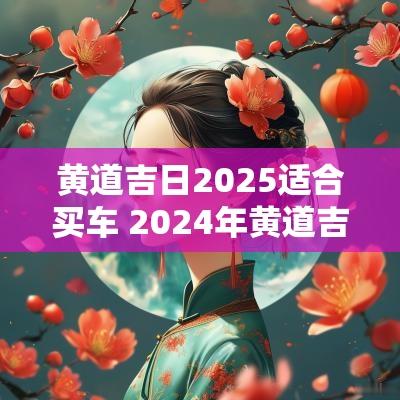 黄道吉日2025适合买车 2025年黄道吉日买车