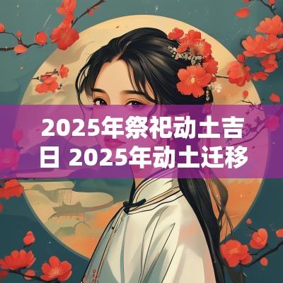 2025年祭祀动土吉日 2025年动土迁移吉日