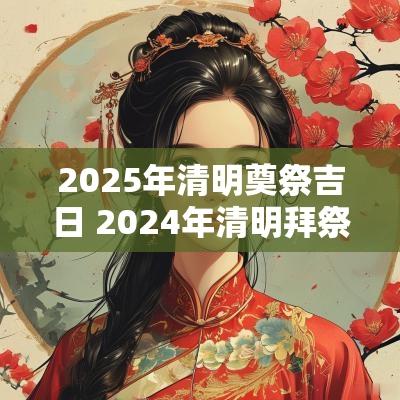 2025年清明奠祭吉日 2025年清明拜祭祖宗的吉日