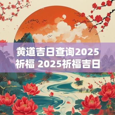 黄道吉日查询2025祈福 2025祈福吉日表