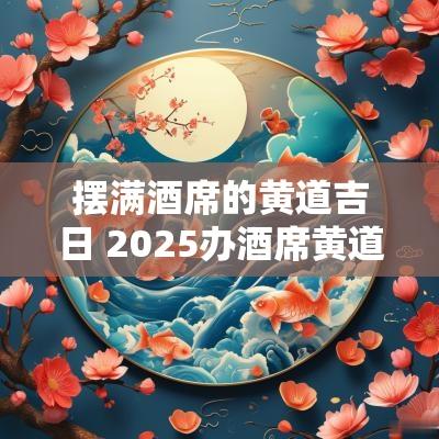 摆满酒席的黄道吉日 2025办酒席黄道吉日