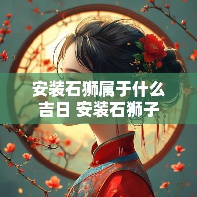 安装石狮属于什么吉日 安装石狮子