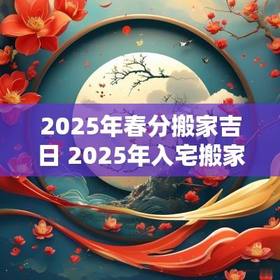 2025年春分搬家吉日 2025年入宅搬家吉日