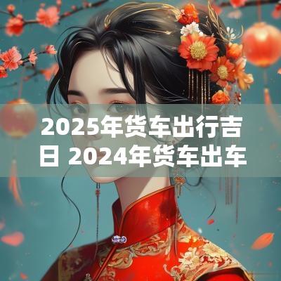 2025年货车出行吉日 2025年货车出车黄道吉日
