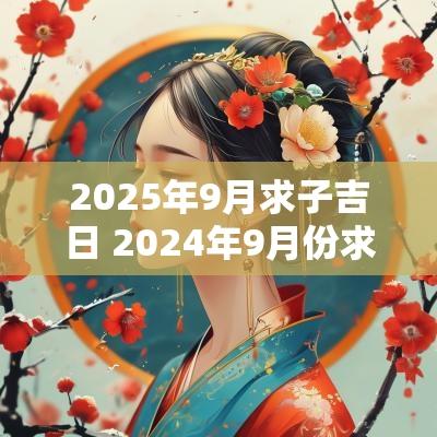 2025年9月求子吉日 2025年9月份求子黄道吉日一览表