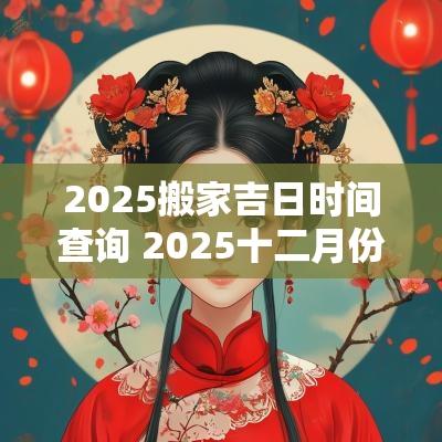 2025搬家吉日时间查询 2025十二月份搬家吉日