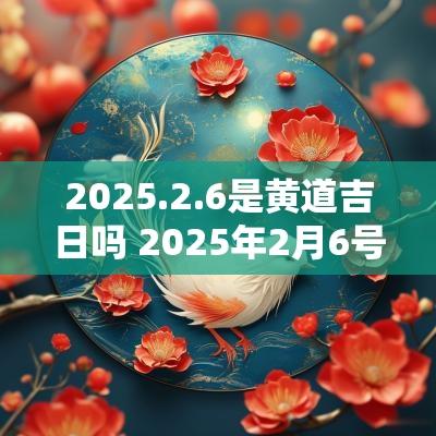 2025.2.6是黄道吉日吗 2025年2月6号是黄道吉日吗
