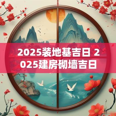 2025装地基吉日 2025建房砌墙吉日