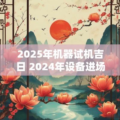 2025年机器试机吉日 2025年设备进场吉日