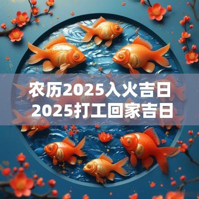 农历2025入火吉日 2025打工回家吉日