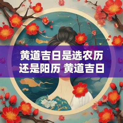 黄道吉日是选农历还是阳历 黄道吉日是按时辰说的还是天说的