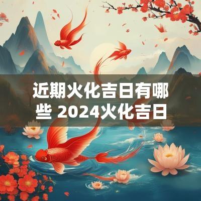 近期火化吉日有哪些 2025火化吉日