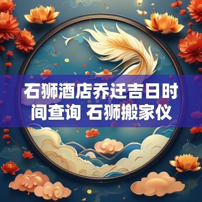 石狮酒店乔迁吉日时间查询 石狮搬家仪式和讲究 石狮酒店乔迁吉日时间查询 石狮搬家仪式和讲究