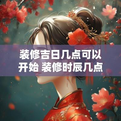 装修吉日几点可以开始 装修时辰几点开工最好