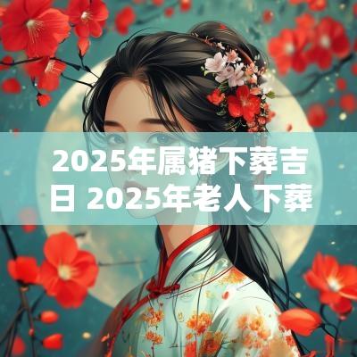 2025年属猪下葬吉日 2025年老人下葬吉日查询表
