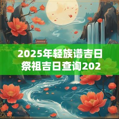 2025年轻族谱吉日 祭祖吉日查询2025年