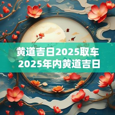 黄道吉日2025取车 2025年内黄道吉日