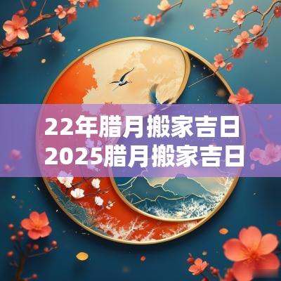 22年腊月搬家吉日 2025腊月搬家吉日查询