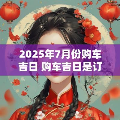 2025年7月份购车吉日 购车吉日是订车日还是提车日