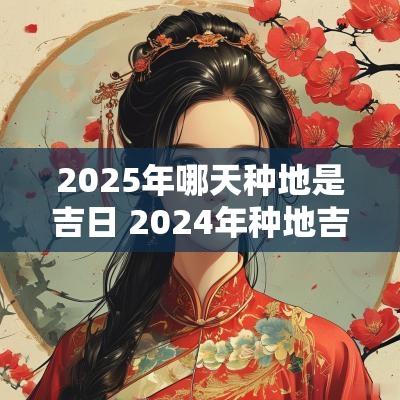 2025年哪天种地是吉日 2025年种地吉日查询