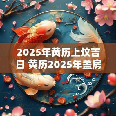 2025年黄历上坟吉日 黄历2025年盖房吉日