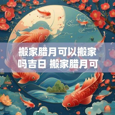 搬家腊月可以搬家吗吉日 搬家腊月可以搬吗