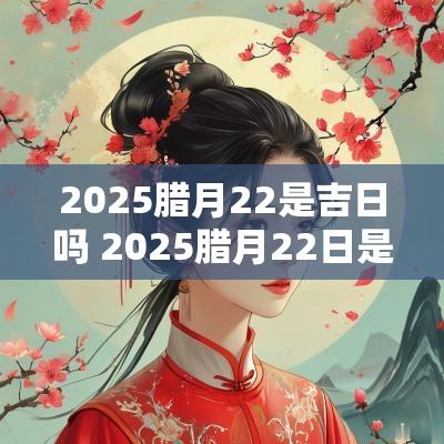 2025腊月22是吉日吗 2025腊月22日是黄道吉日吗