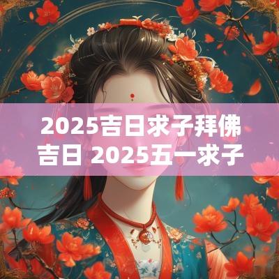 2025吉日求子拜佛吉日 2025五一求子吉日