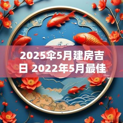 2025伞5月建房吉日 2025年5月最佳建房开工吉日一览表